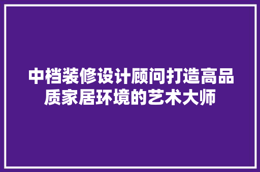 中档装修设计顾问打造高品质家居环境的艺术大师