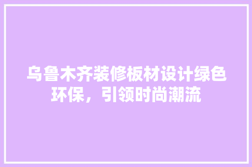 乌鲁木齐装修板材设计绿色环保，引领时尚潮流