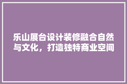 乐山展台设计装修融合自然与文化，打造独特商业空间