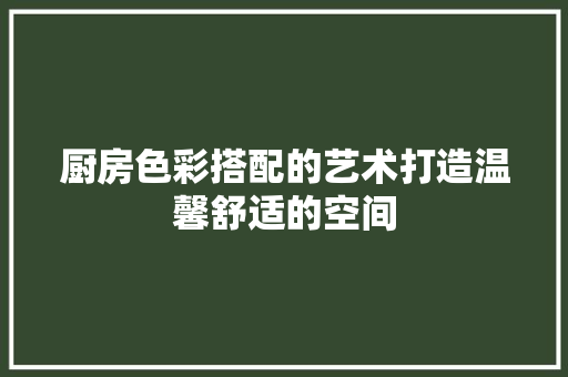 厨房色彩搭配的艺术打造温馨舒适的空间