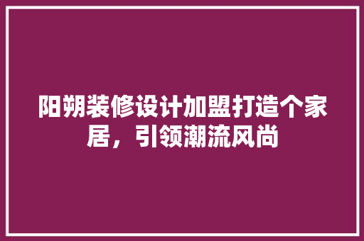 阳朔装修设计加盟打造个家居，引领潮流风尚