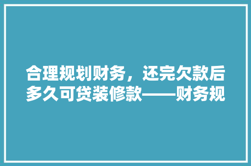 合理规划财务，还完欠款后多久可贷装修款——财务规划之路