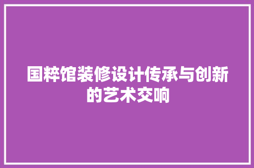 国粹馆装修设计传承与创新的艺术交响