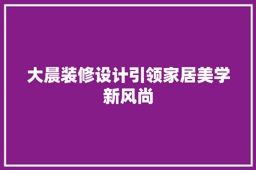 大晨装修设计引领家居美学新风尚