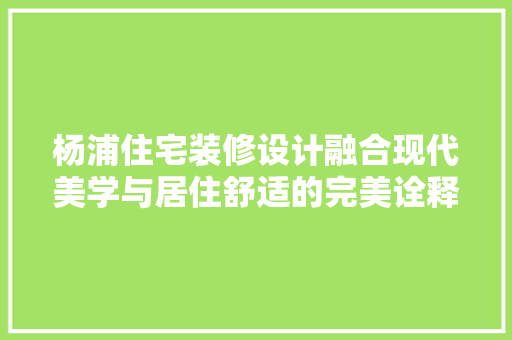 杨浦住宅装修设计融合现代美学与居住舒适的完美诠释