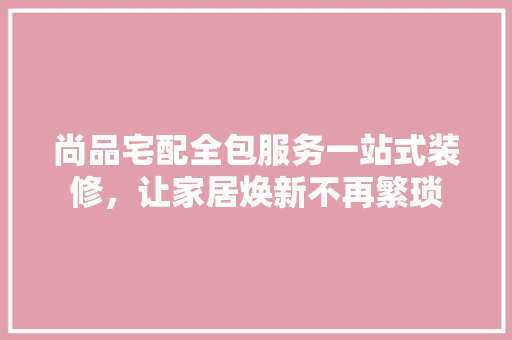 尚品宅配全包服务一站式装修，让家居焕新不再繁琐