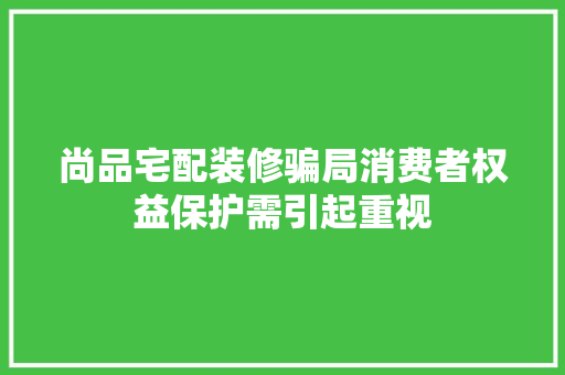 尚品宅配装修骗局消费者权益保护需引起重视
