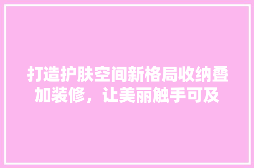 打造护肤空间新格局收纳叠加装修，让美丽触手可及