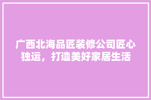 广西北海品匠装修公司匠心独运，打造美好家居生活