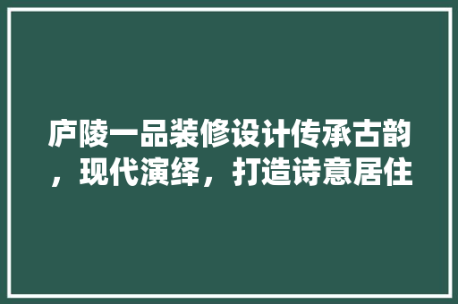 庐陵一品装修设计传承古韵，现代演绎，打造诗意居住空间