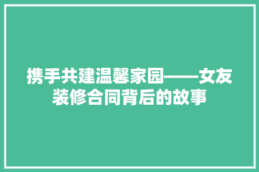 携手共建温馨家园——女友装修合同背后的故事