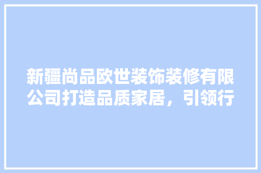 新疆尚品欧世装饰装修有限公司打造品质家居，引领行业新潮流
