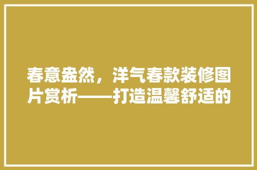 春意盎然，洋气春款装修图片赏析——打造温馨舒适的家居空间
