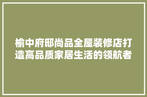 榆中府邸尚品全屋装修店打造高品质家居生活的领航者