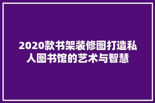 2020款书架装修图打造私人图书馆的艺术与智慧