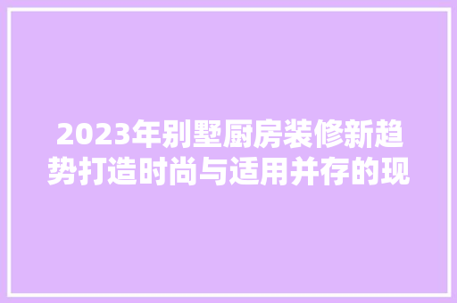 2023年别墅厨房装修新趋势打造时尚与适用并存的现代家居空间