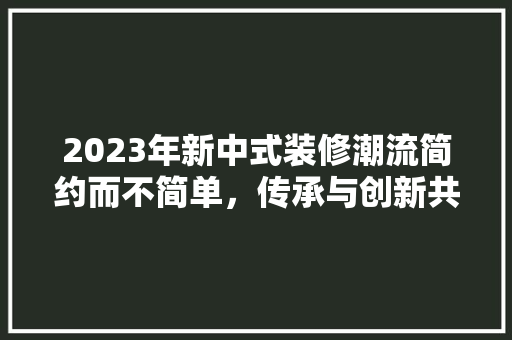 2023年新中式装修潮流简约而不简单，传承与创新共舞