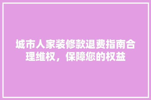 城市人家装修款退费指南合理维权，保障您的权益