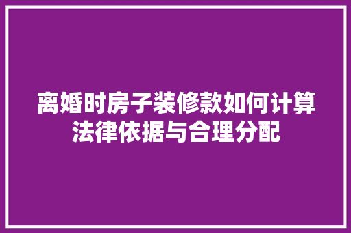 离婚时房子装修款如何计算法律依据与合理分配