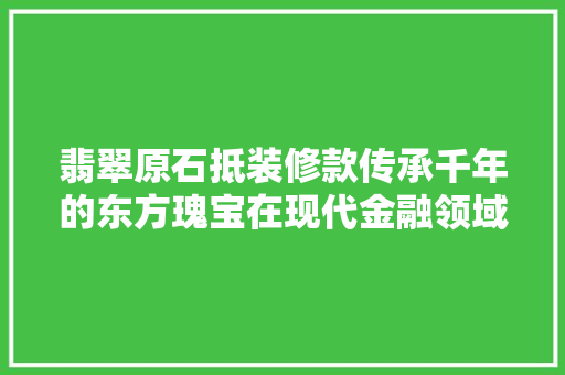 翡翠原石抵装修款传承千年的东方瑰宝在现代金融领域的应用