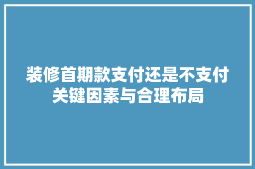 装修首期款支付还是不支付关键因素与合理布局