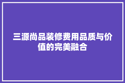 三源尚品装修费用品质与价值的完美融合