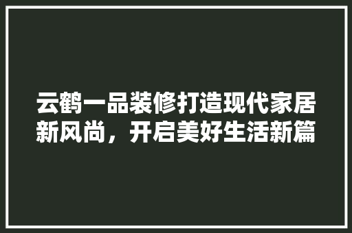 云鹤一品装修打造现代家居新风尚，开启美好生活新篇章