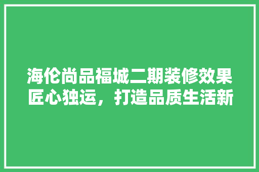 海伦尚品福城二期装修效果匠心独运，打造品质生活新典范