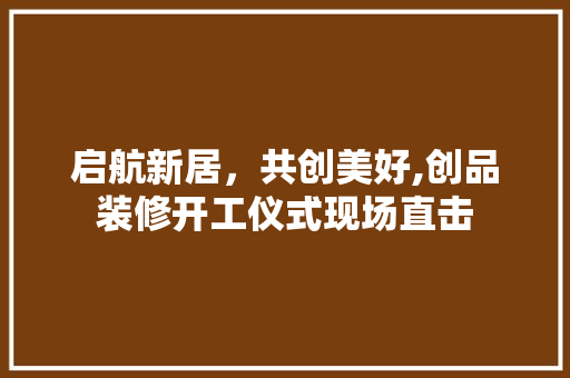 启航新居，共创美好,创品装修开工仪式现场直击