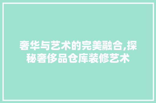 奢华与艺术的完美融合,探秘奢侈品仓库装修艺术