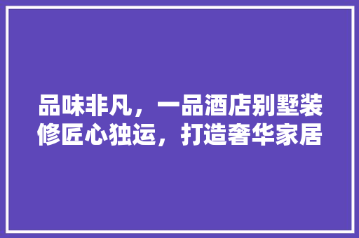 品味非凡，一品酒店别墅装修匠心独运，打造奢华家居典范