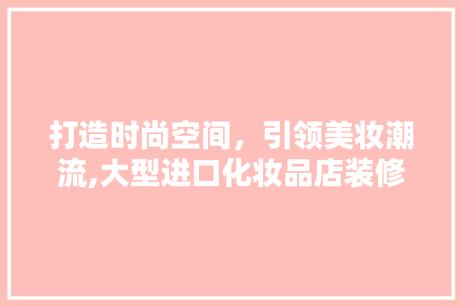 打造时尚空间，引领美妆潮流,大型进口化妆品店装修攻略