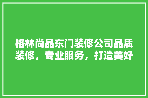 格林尚品东门装修公司品质装修，专业服务，打造美好家居生活