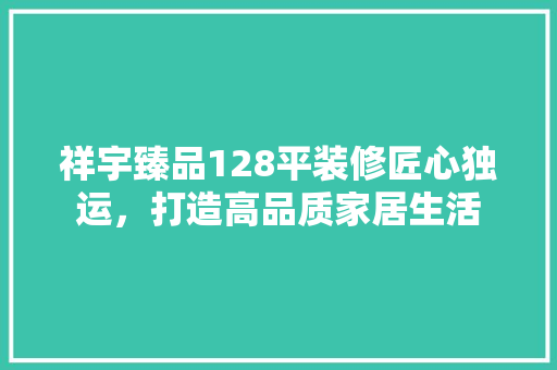 祥宇臻品128平装修匠心独运,打造高品质家居生活 第1张 祥宇臻品128平装修匠心独运,打造高品质家居生活 第1张