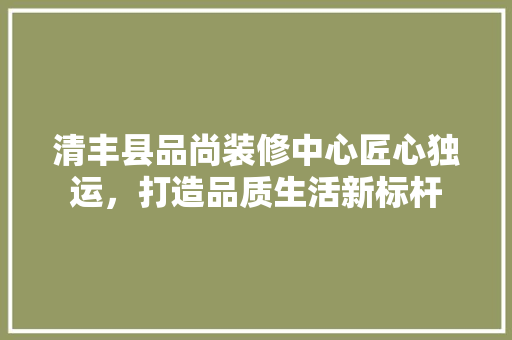 清丰县品尚装修中心匠心独运，打造品质生活新标杆