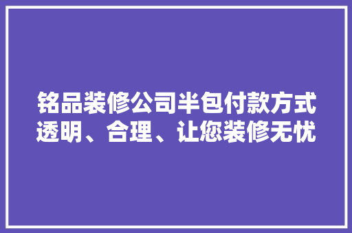 铭品装修公司半包付款方式透明、合理、让您装修无忧