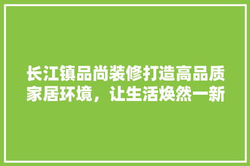 长江镇品尚装修打造高品质家居环境，让生活焕然一新