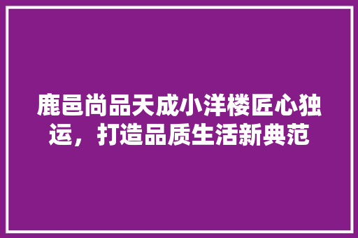 鹿邑尚品天成小洋楼匠心独运，打造品质生活新典范