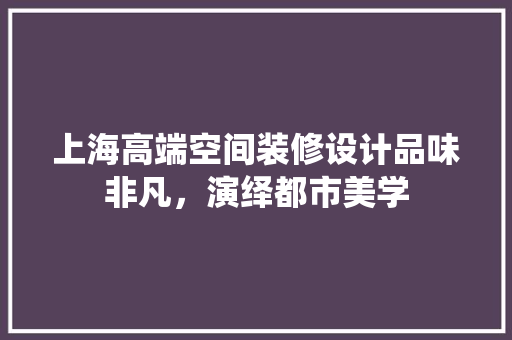 上海高端空间装修设计品味非凡，演绎都市美学