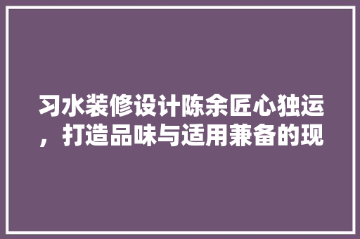习水装修设计陈余匠心独运，打造品味与适用兼备的现代家居空间