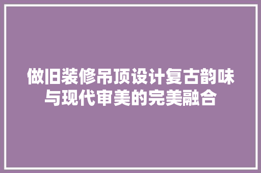 做旧装修吊顶设计复古韵味与现代审美的完美融合