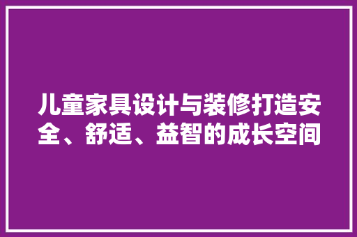 儿童家具设计与装修打造安全、舒适、益智的成长空间