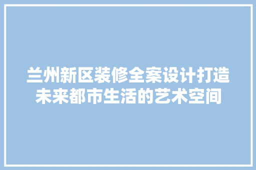 兰州新区装修全案设计打造未来都市生活的艺术空间
