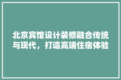 北京宾馆设计装修融合传统与现代,打造高端住宿体验