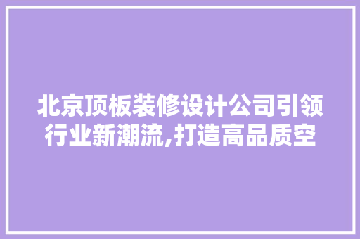 北京顶板装修设计公司引领行业新潮流,打造高品质空间艺术