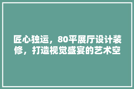 匠心独运，80平展厅设计装修，打造视觉盛宴的艺术空间