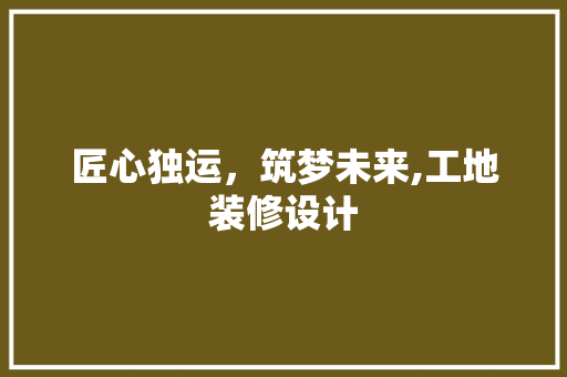 匠心独运，筑梦未来,工地装修设计
