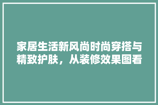 家居生活新风尚时尚穿搭与精致护肤，从装修效果图看现代家居美学