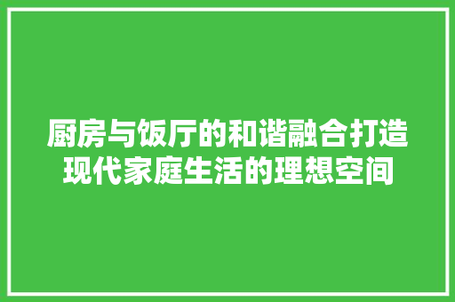 厨房与饭厅的和谐融合打造现代家庭生活的理想空间