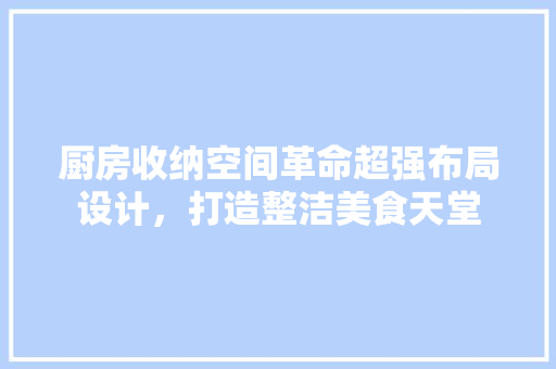 厨房收纳空间革命超强布局设计，打造整洁美食天堂